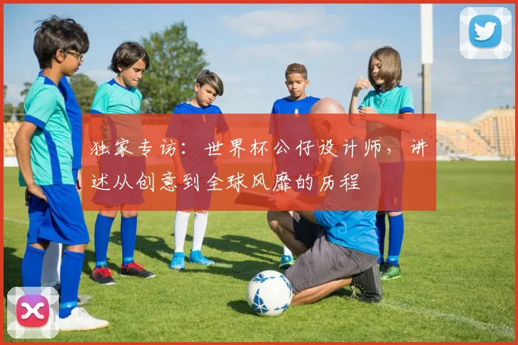独家专访：世界杯公仔设计师，讲述从创意到全球风靡的历程