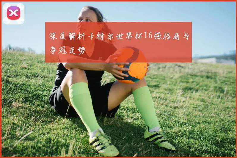 深度解析卡特尔世界杯16强格局与争冠走势