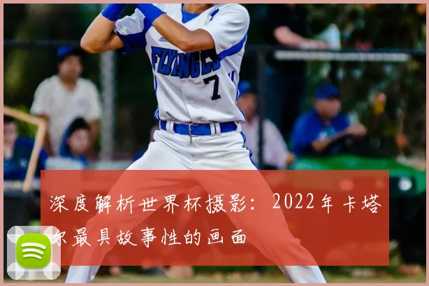 深度解析世界杯摄影：2022年卡塔尔最具故事性的画面