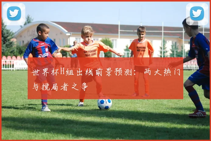 世界杯H组出线前景预测：两大热门与搅局者之争