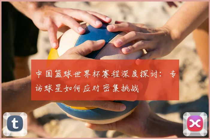 中国篮球世界杯赛程深度探讨:专访球星如何应对密集挑战