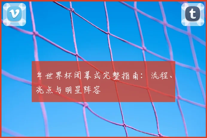 年世界杯闭幕式完整指南：流程、亮点与明星阵容