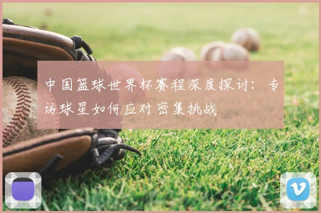 中国篮球世界杯赛程深度探讨:专访球星如何应对密集挑战