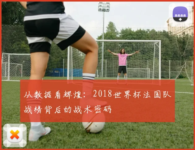 从数据看辉煌：2018世界杯法国队战绩背后的战术密码