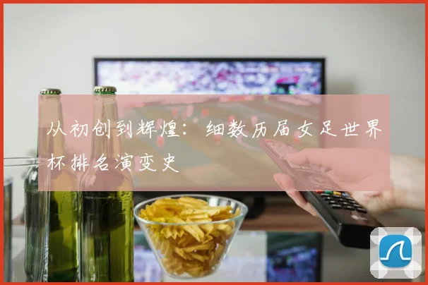 从初创到辉煌：细数历届女足世界杯排名演变史
