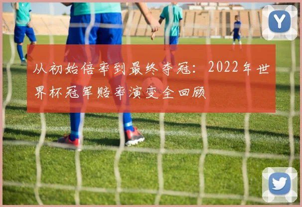 从初始倍率到最终夺冠：2022年世界杯冠军赔率演变全回顾