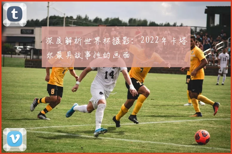 深度解析世界杯摄影：2022年卡塔尔最具故事性的画面