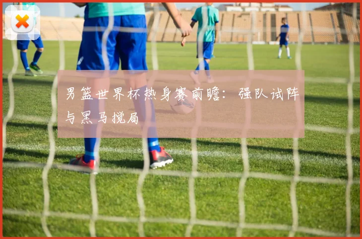 男篮世界杯热身赛前瞻:强队试阵与黑马搅局