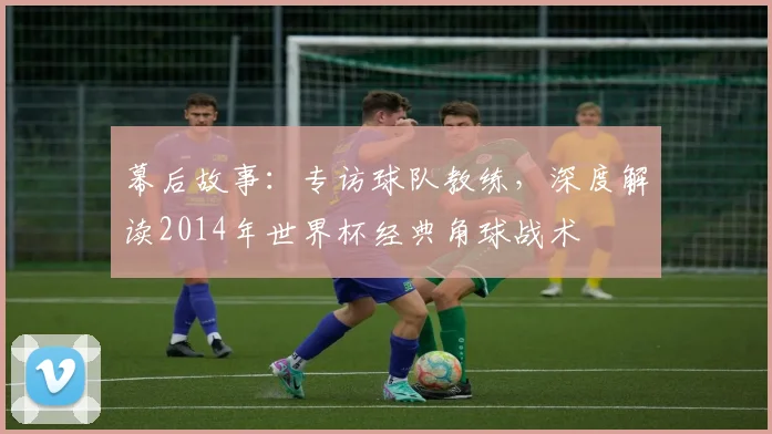 幕后故事：专访球队教练，深度解读2014年世界杯经典角球战术