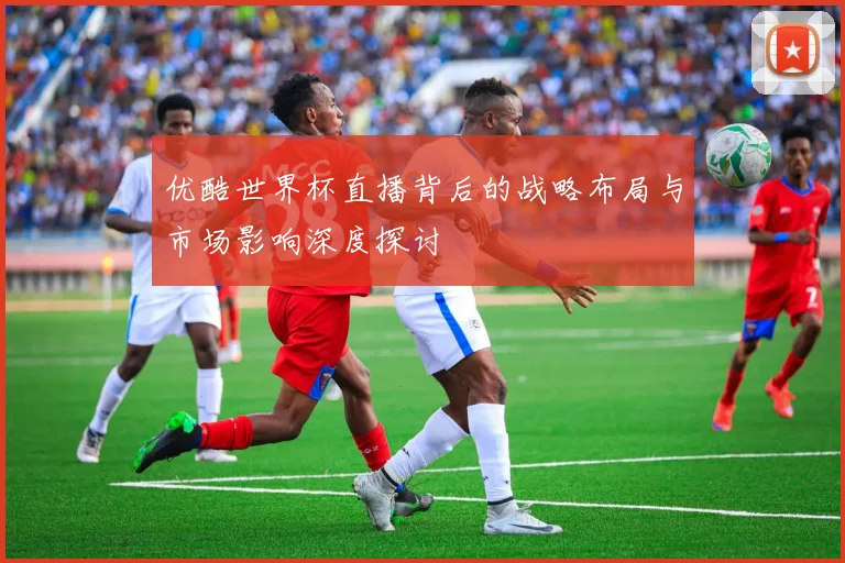 优酷世界杯直播背后的战略布局与市场影响深度探讨